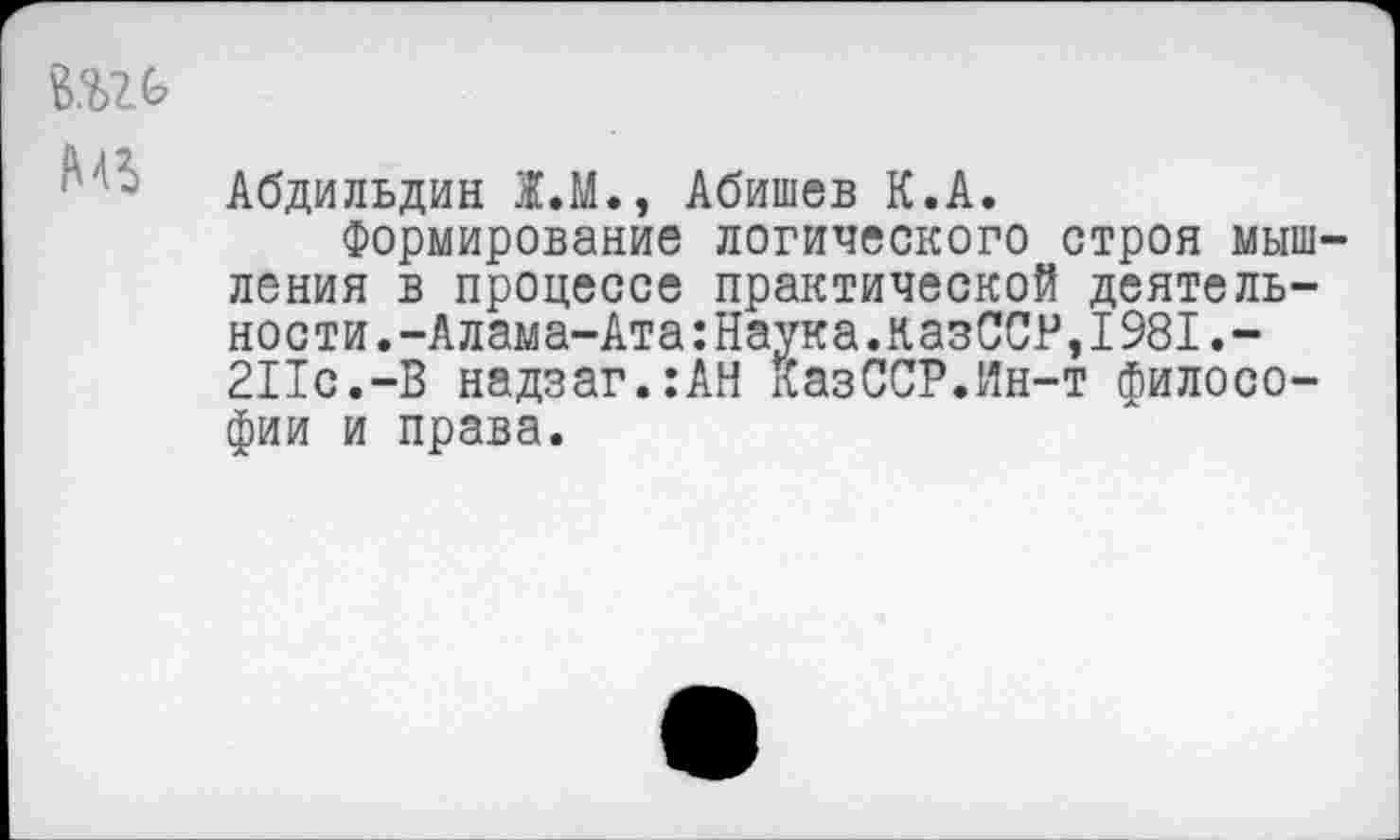 ﻿Абдильдин Ж.М., Абишев К.А.
Формирование логического строя мышления в процессе практической деятельности. -Алама-Ата:Наука.казССР,I981.-211с.-В надзаг.:АН КазССР.Ин-т философии и права.